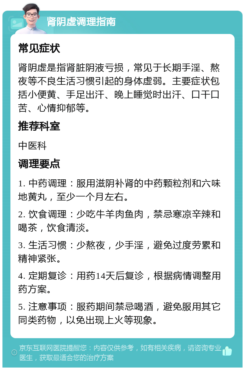 肾阴虚调理指南 常见症状 肾阴虚是指肾脏阴液亏损，常见于长期手淫、熬夜等不良生活习惯引起的身体虚弱。主要症状包括小便黄、手足出汗、晚上睡觉时出汗、口干口苦、心情抑郁等。 推荐科室 中医科 调理要点 1. 中药调理：服用滋阴补肾的中药颗粒剂和六味地黄丸，至少一个月左右。 2. 饮食调理：少吃牛羊肉鱼肉，禁忌寒凉辛辣和喝茶，饮食清淡。 3. 生活习惯：少熬夜，少手淫，避免过度劳累和精神紧张。 4. 定期复诊：用药14天后复诊，根据病情调整用药方案。 5. 注意事项：服药期间禁忌喝酒，避免服用其它同类药物，以免出现上火等现象。