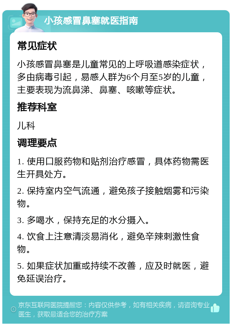 小孩感冒鼻塞就医指南 常见症状 小孩感冒鼻塞是儿童常见的上呼吸道感染症状，多由病毒引起，易感人群为6个月至5岁的儿童，主要表现为流鼻涕、鼻塞、咳嗽等症状。 推荐科室 儿科 调理要点 1. 使用口服药物和贴剂治疗感冒，具体药物需医生开具处方。 2. 保持室内空气流通，避免孩子接触烟雾和污染物。 3. 多喝水，保持充足的水分摄入。 4. 饮食上注意清淡易消化，避免辛辣刺激性食物。 5. 如果症状加重或持续不改善，应及时就医，避免延误治疗。