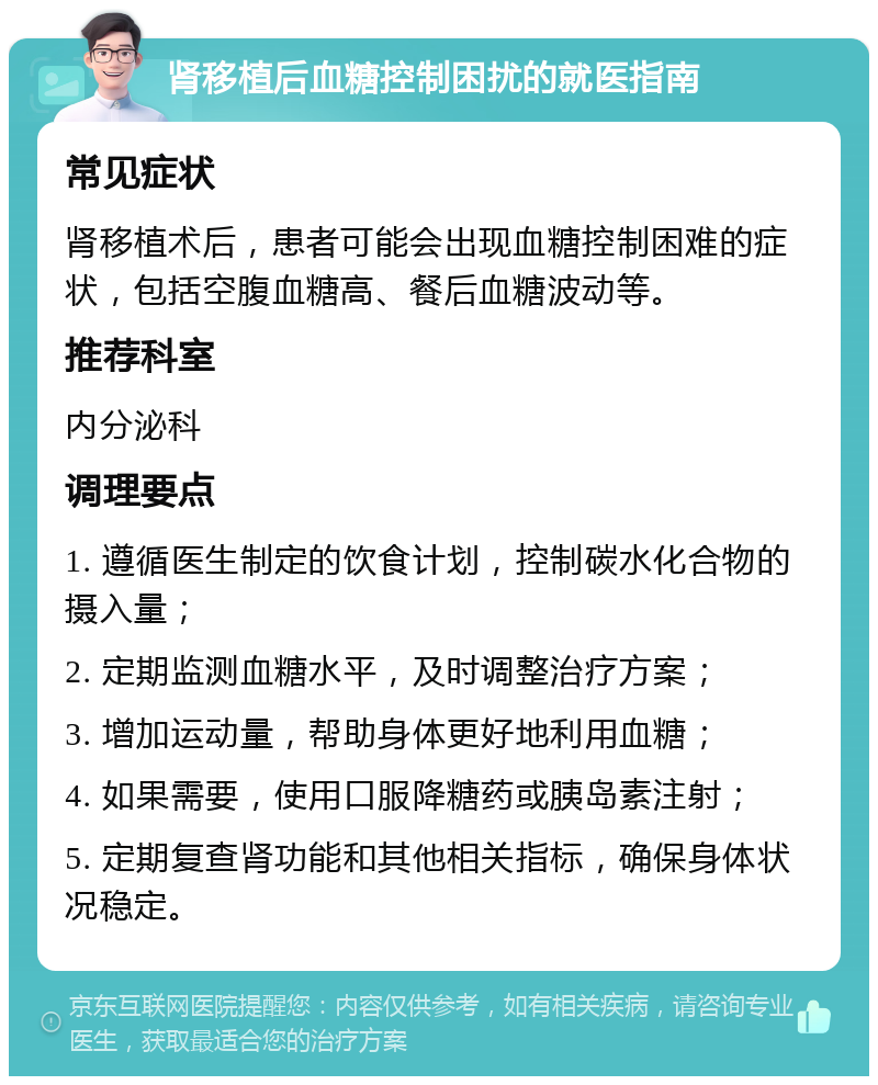 肾移植后血糖控制困扰的就医指南 常见症状 肾移植术后，患者可能会出现血糖控制困难的症状，包括空腹血糖高、餐后血糖波动等。 推荐科室 内分泌科 调理要点 1. 遵循医生制定的饮食计划，控制碳水化合物的摄入量； 2. 定期监测血糖水平，及时调整治疗方案； 3. 增加运动量，帮助身体更好地利用血糖； 4. 如果需要，使用口服降糖药或胰岛素注射； 5. 定期复查肾功能和其他相关指标，确保身体状况稳定。