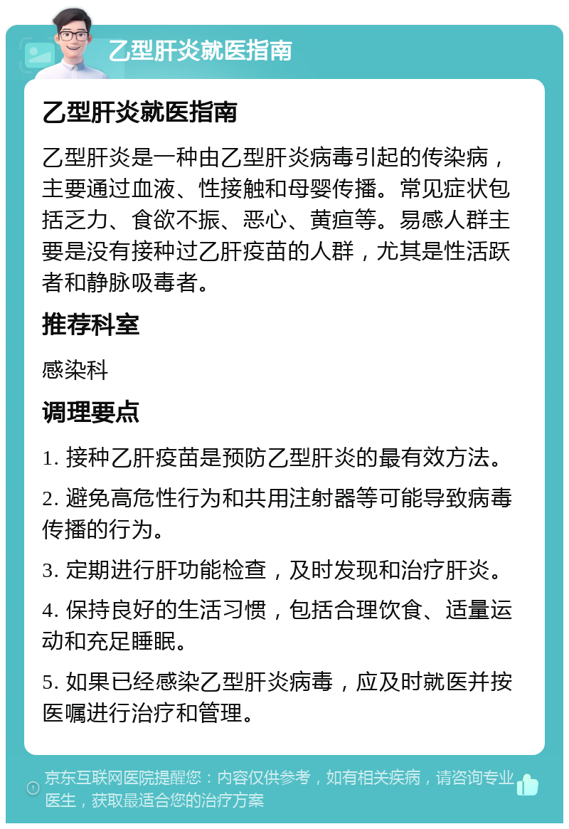 乙型肝炎就医指南 乙型肝炎就医指南 乙型肝炎是一种由乙型肝炎病毒引起的传染病，主要通过血液、性接触和母婴传播。常见症状包括乏力、食欲不振、恶心、黄疸等。易感人群主要是没有接种过乙肝疫苗的人群，尤其是性活跃者和静脉吸毒者。 推荐科室 感染科 调理要点 1. 接种乙肝疫苗是预防乙型肝炎的最有效方法。 2. 避免高危性行为和共用注射器等可能导致病毒传播的行为。 3. 定期进行肝功能检查，及时发现和治疗肝炎。 4. 保持良好的生活习惯，包括合理饮食、适量运动和充足睡眠。 5. 如果已经感染乙型肝炎病毒，应及时就医并按医嘱进行治疗和管理。