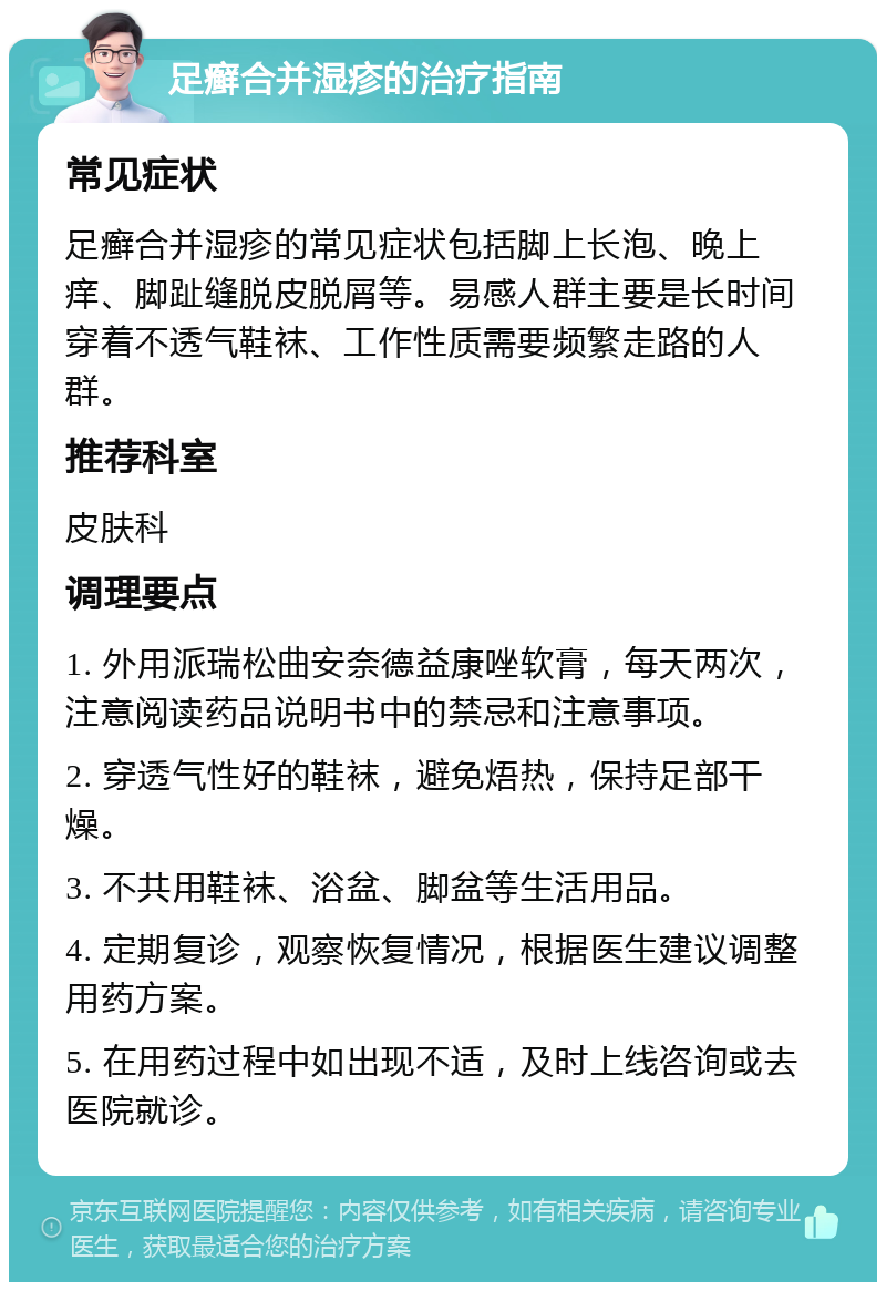 足癣合并湿疹的治疗指南 常见症状 足癣合并湿疹的常见症状包括脚上长泡、晚上痒、脚趾缝脱皮脱屑等。易感人群主要是长时间穿着不透气鞋袜、工作性质需要频繁走路的人群。 推荐科室 皮肤科 调理要点 1. 外用派瑞松曲安奈德益康唑软膏，每天两次，注意阅读药品说明书中的禁忌和注意事项。 2. 穿透气性好的鞋袜，避免焐热，保持足部干燥。 3. 不共用鞋袜、浴盆、脚盆等生活用品。 4. 定期复诊，观察恢复情况，根据医生建议调整用药方案。 5. 在用药过程中如出现不适，及时上线咨询或去医院就诊。