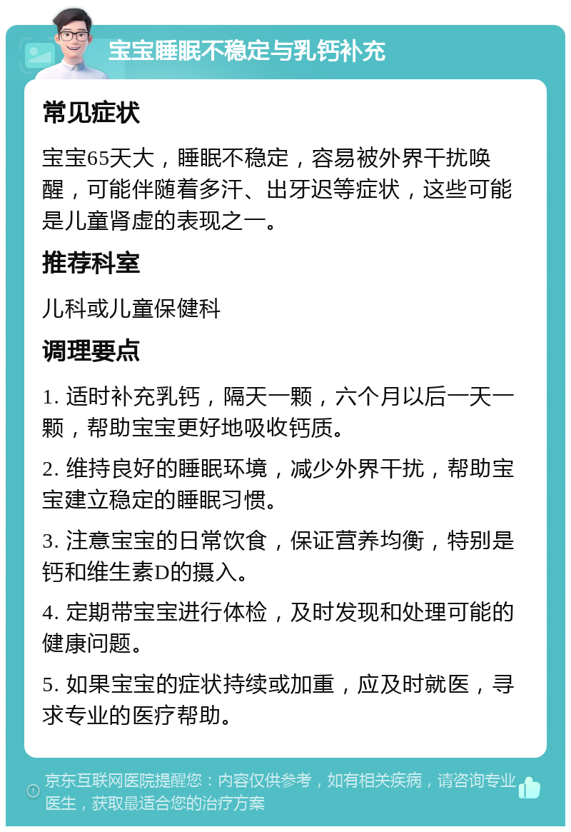 宝宝睡眠不稳定与乳钙补充 常见症状 宝宝65天大，睡眠不稳定，容易被外界干扰唤醒，可能伴随着多汗、出牙迟等症状，这些可能是儿童肾虚的表现之一。 推荐科室 儿科或儿童保健科 调理要点 1. 适时补充乳钙，隔天一颗，六个月以后一天一颗，帮助宝宝更好地吸收钙质。 2. 维持良好的睡眠环境，减少外界干扰，帮助宝宝建立稳定的睡眠习惯。 3. 注意宝宝的日常饮食，保证营养均衡，特别是钙和维生素D的摄入。 4. 定期带宝宝进行体检，及时发现和处理可能的健康问题。 5. 如果宝宝的症状持续或加重，应及时就医，寻求专业的医疗帮助。