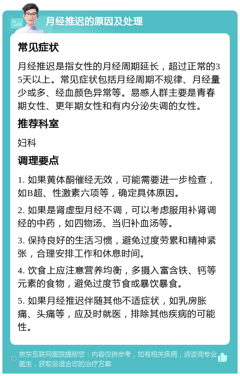 月经推迟的原因及处理 常见症状 月经推迟是指女性的月经周期延长，超过正常的35天以上。常见症状包括月经周期不规律、月经量少或多、经血颜色异常等。易感人群主要是青春期女性、更年期女性和有内分泌失调的女性。 推荐科室 妇科 调理要点 1. 如果黄体酮催经无效，可能需要进一步检查，如B超、性激素六项等，确定具体原因。 2. 如果是肾虚型月经不调，可以考虑服用补肾调经的中药，如四物汤、当归补血汤等。 3. 保持良好的生活习惯，避免过度劳累和精神紧张，合理安排工作和休息时间。 4. 饮食上应注意营养均衡，多摄入富含铁、钙等元素的食物，避免过度节食或暴饮暴食。 5. 如果月经推迟伴随其他不适症状，如乳房胀痛、头痛等，应及时就医，排除其他疾病的可能性。