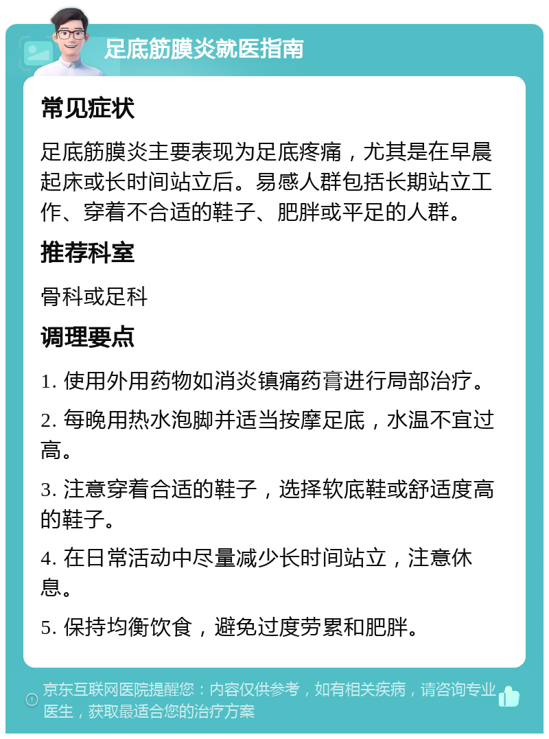 足底筋膜炎就医指南 常见症状 足底筋膜炎主要表现为足底疼痛，尤其是在早晨起床或长时间站立后。易感人群包括长期站立工作、穿着不合适的鞋子、肥胖或平足的人群。 推荐科室 骨科或足科 调理要点 1. 使用外用药物如消炎镇痛药膏进行局部治疗。 2. 每晚用热水泡脚并适当按摩足底，水温不宜过高。 3. 注意穿着合适的鞋子，选择软底鞋或舒适度高的鞋子。 4. 在日常活动中尽量减少长时间站立，注意休息。 5. 保持均衡饮食，避免过度劳累和肥胖。