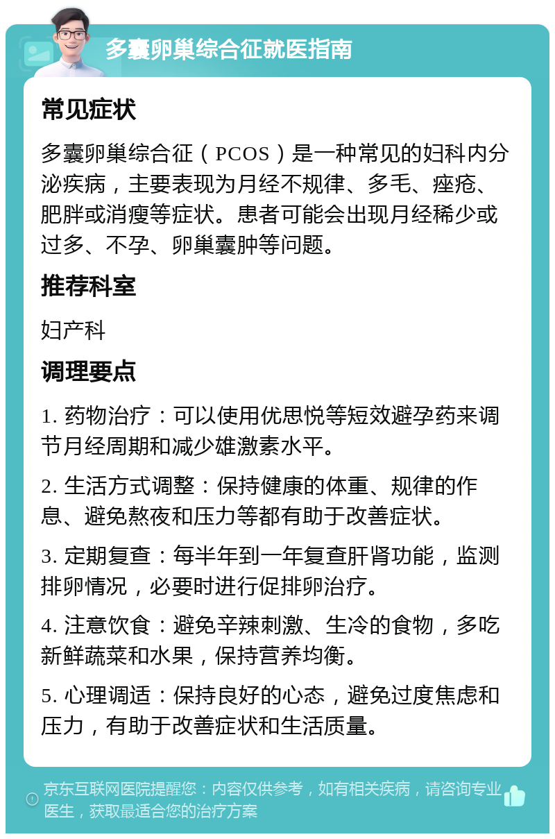 多囊卵巢综合征就医指南 常见症状 多囊卵巢综合征（PCOS）是一种常见的妇科内分泌疾病，主要表现为月经不规律、多毛、痤疮、肥胖或消瘦等症状。患者可能会出现月经稀少或过多、不孕、卵巢囊肿等问题。 推荐科室 妇产科 调理要点 1. 药物治疗：可以使用优思悦等短效避孕药来调节月经周期和减少雄激素水平。 2. 生活方式调整：保持健康的体重、规律的作息、避免熬夜和压力等都有助于改善症状。 3. 定期复查：每半年到一年复查肝肾功能，监测排卵情况，必要时进行促排卵治疗。 4. 注意饮食：避免辛辣刺激、生冷的食物，多吃新鲜蔬菜和水果，保持营养均衡。 5. 心理调适：保持良好的心态，避免过度焦虑和压力，有助于改善症状和生活质量。