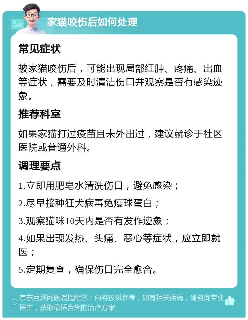 家猫咬伤后如何处理 常见症状 被家猫咬伤后，可能出现局部红肿、疼痛、出血等症状，需要及时清洁伤口并观察是否有感染迹象。 推荐科室 如果家猫打过疫苗且未外出过，建议就诊于社区医院或普通外科。 调理要点 1.立即用肥皂水清洗伤口，避免感染； 2.尽早接种狂犬病毒免疫球蛋白； 3.观察猫咪10天内是否有发作迹象； 4.如果出现发热、头痛、恶心等症状，应立即就医； 5.定期复查，确保伤口完全愈合。