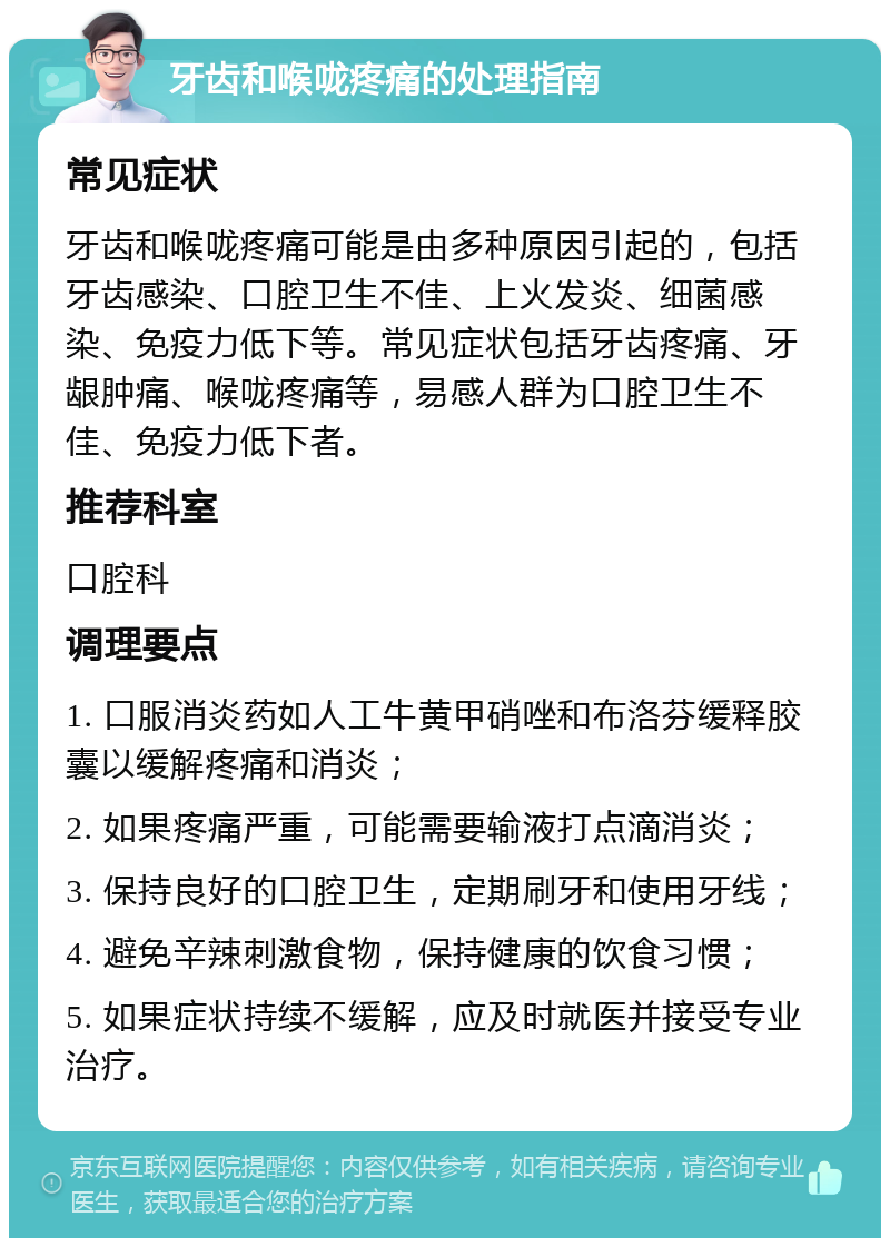 牙齿和喉咙疼痛的处理指南 常见症状 牙齿和喉咙疼痛可能是由多种原因引起的，包括牙齿感染、口腔卫生不佳、上火发炎、细菌感染、免疫力低下等。常见症状包括牙齿疼痛、牙龈肿痛、喉咙疼痛等，易感人群为口腔卫生不佳、免疫力低下者。 推荐科室 口腔科 调理要点 1. 口服消炎药如人工牛黄甲硝唑和布洛芬缓释胶囊以缓解疼痛和消炎； 2. 如果疼痛严重，可能需要输液打点滴消炎； 3. 保持良好的口腔卫生，定期刷牙和使用牙线； 4. 避免辛辣刺激食物，保持健康的饮食习惯； 5. 如果症状持续不缓解，应及时就医并接受专业治疗。