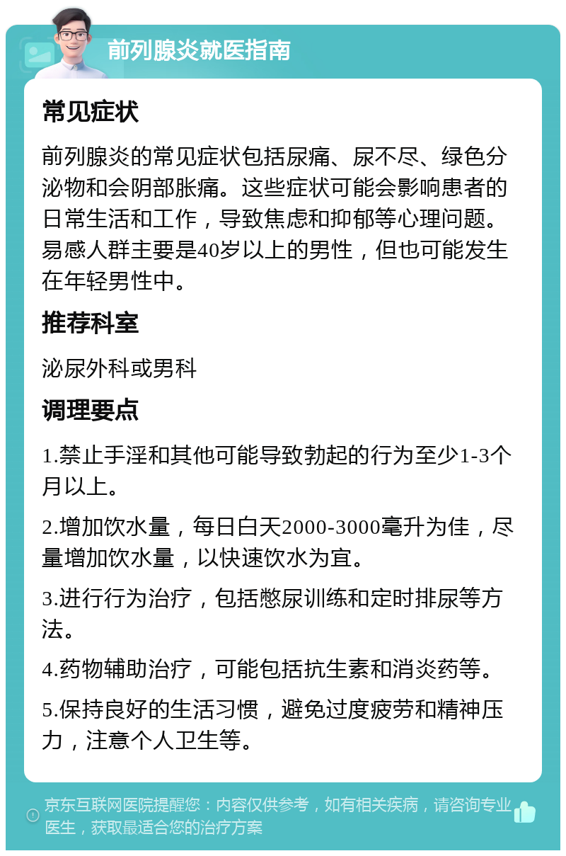 前列腺炎就医指南 常见症状 前列腺炎的常见症状包括尿痛、尿不尽、绿色分泌物和会阴部胀痛。这些症状可能会影响患者的日常生活和工作，导致焦虑和抑郁等心理问题。易感人群主要是40岁以上的男性，但也可能发生在年轻男性中。 推荐科室 泌尿外科或男科 调理要点 1.禁止手淫和其他可能导致勃起的行为至少1-3个月以上。 2.增加饮水量，每日白天2000-3000毫升为佳，尽量增加饮水量，以快速饮水为宜。 3.进行行为治疗，包括憋尿训练和定时排尿等方法。 4.药物辅助治疗，可能包括抗生素和消炎药等。 5.保持良好的生活习惯，避免过度疲劳和精神压力，注意个人卫生等。