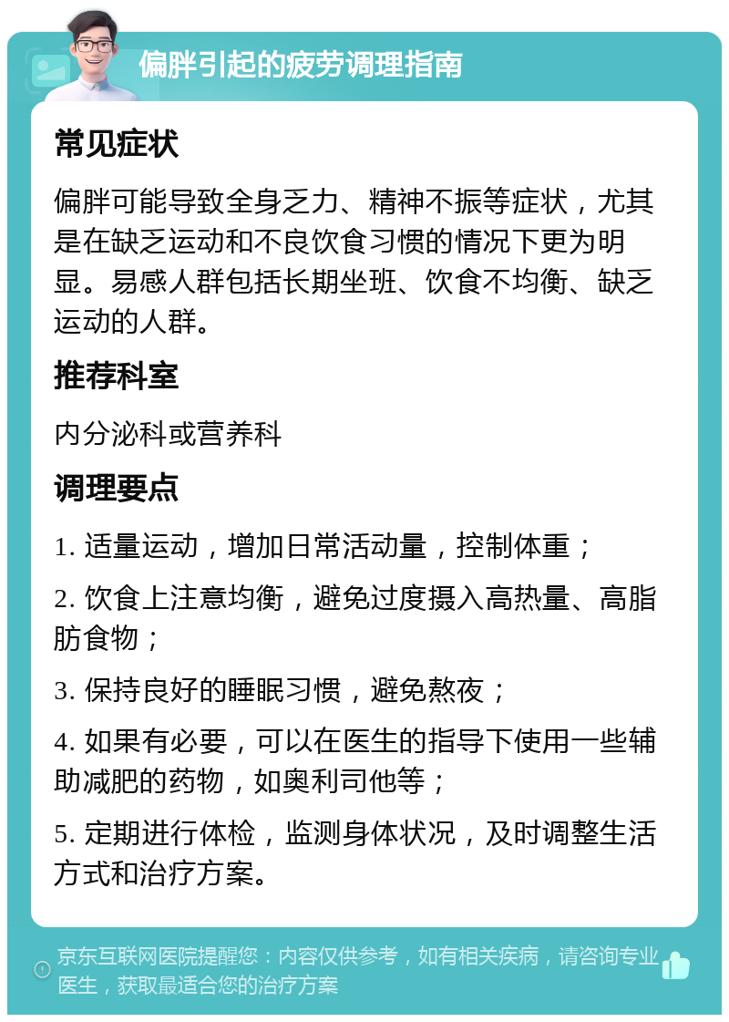 偏胖引起的疲劳调理指南 常见症状 偏胖可能导致全身乏力、精神不振等症状，尤其是在缺乏运动和不良饮食习惯的情况下更为明显。易感人群包括长期坐班、饮食不均衡、缺乏运动的人群。 推荐科室 内分泌科或营养科 调理要点 1. 适量运动，增加日常活动量，控制体重； 2. 饮食上注意均衡，避免过度摄入高热量、高脂肪食物； 3. 保持良好的睡眠习惯，避免熬夜； 4. 如果有必要，可以在医生的指导下使用一些辅助减肥的药物，如奥利司他等； 5. 定期进行体检，监测身体状况，及时调整生活方式和治疗方案。