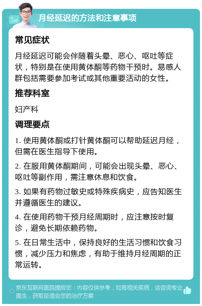 月经延迟的方法和注意事项 常见症状 月经延迟可能会伴随着头晕、恶心、呕吐等症状，特别是在使用黄体酮等药物干预时。易感人群包括需要参加考试或其他重要活动的女性。 推荐科室 妇产科 调理要点 1. 使用黄体酮或打针黄体酮可以帮助延迟月经，但需在医生指导下使用。 2. 在服用黄体酮期间，可能会出现头晕、恶心、呕吐等副作用，需注意休息和饮食。 3. 如果有药物过敏史或特殊疾病史，应告知医生并遵循医生的建议。 4. 在使用药物干预月经周期时，应注意按时复诊，避免长期依赖药物。 5. 在日常生活中，保持良好的生活习惯和饮食习惯，减少压力和焦虑，有助于维持月经周期的正常运转。