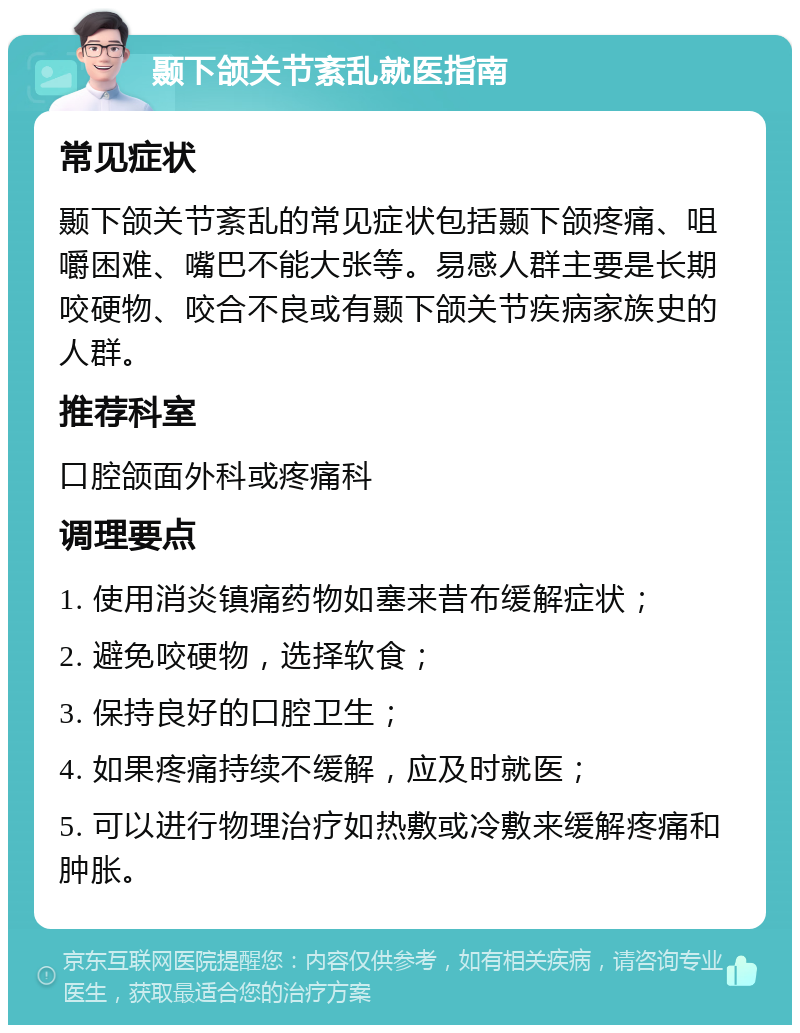 颞下颌关节紊乱就医指南 常见症状 颞下颌关节紊乱的常见症状包括颞下颌疼痛、咀嚼困难、嘴巴不能大张等。易感人群主要是长期咬硬物、咬合不良或有颞下颌关节疾病家族史的人群。 推荐科室 口腔颌面外科或疼痛科 调理要点 1. 使用消炎镇痛药物如塞来昔布缓解症状； 2. 避免咬硬物，选择软食； 3. 保持良好的口腔卫生； 4. 如果疼痛持续不缓解，应及时就医； 5. 可以进行物理治疗如热敷或冷敷来缓解疼痛和肿胀。