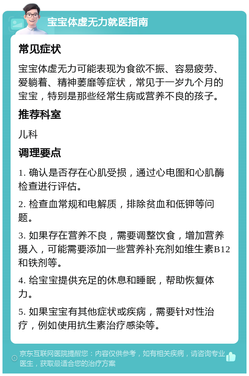 宝宝体虚无力就医指南 常见症状 宝宝体虚无力可能表现为食欲不振、容易疲劳、爱躺着、精神萎靡等症状，常见于一岁九个月的宝宝，特别是那些经常生病或营养不良的孩子。 推荐科室 儿科 调理要点 1. 确认是否存在心肌受损，通过心电图和心肌酶检查进行评估。 2. 检查血常规和电解质，排除贫血和低钾等问题。 3. 如果存在营养不良，需要调整饮食，增加营养摄入，可能需要添加一些营养补充剂如维生素B12和铁剂等。 4. 给宝宝提供充足的休息和睡眠，帮助恢复体力。 5. 如果宝宝有其他症状或疾病，需要针对性治疗，例如使用抗生素治疗感染等。