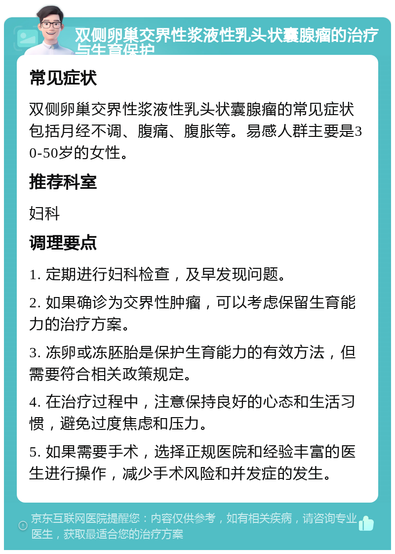 双侧卵巢交界性浆液性乳头状囊腺瘤的治疗与生育保护 常见症状 双侧卵巢交界性浆液性乳头状囊腺瘤的常见症状包括月经不调、腹痛、腹胀等。易感人群主要是30-50岁的女性。 推荐科室 妇科 调理要点 1. 定期进行妇科检查，及早发现问题。 2. 如果确诊为交界性肿瘤，可以考虑保留生育能力的治疗方案。 3. 冻卵或冻胚胎是保护生育能力的有效方法，但需要符合相关政策规定。 4. 在治疗过程中，注意保持良好的心态和生活习惯，避免过度焦虑和压力。 5. 如果需要手术，选择正规医院和经验丰富的医生进行操作，减少手术风险和并发症的发生。