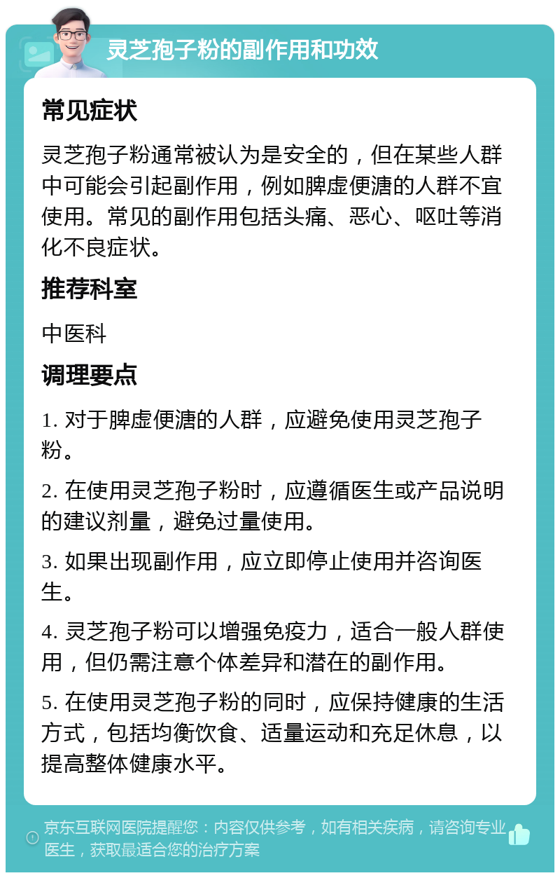 灵芝孢子粉的副作用和功效 常见症状 灵芝孢子粉通常被认为是安全的，但在某些人群中可能会引起副作用，例如脾虚便溏的人群不宜使用。常见的副作用包括头痛、恶心、呕吐等消化不良症状。 推荐科室 中医科 调理要点 1. 对于脾虚便溏的人群，应避免使用灵芝孢子粉。 2. 在使用灵芝孢子粉时，应遵循医生或产品说明的建议剂量，避免过量使用。 3. 如果出现副作用，应立即停止使用并咨询医生。 4. 灵芝孢子粉可以增强免疫力，适合一般人群使用，但仍需注意个体差异和潜在的副作用。 5. 在使用灵芝孢子粉的同时，应保持健康的生活方式，包括均衡饮食、适量运动和充足休息，以提高整体健康水平。