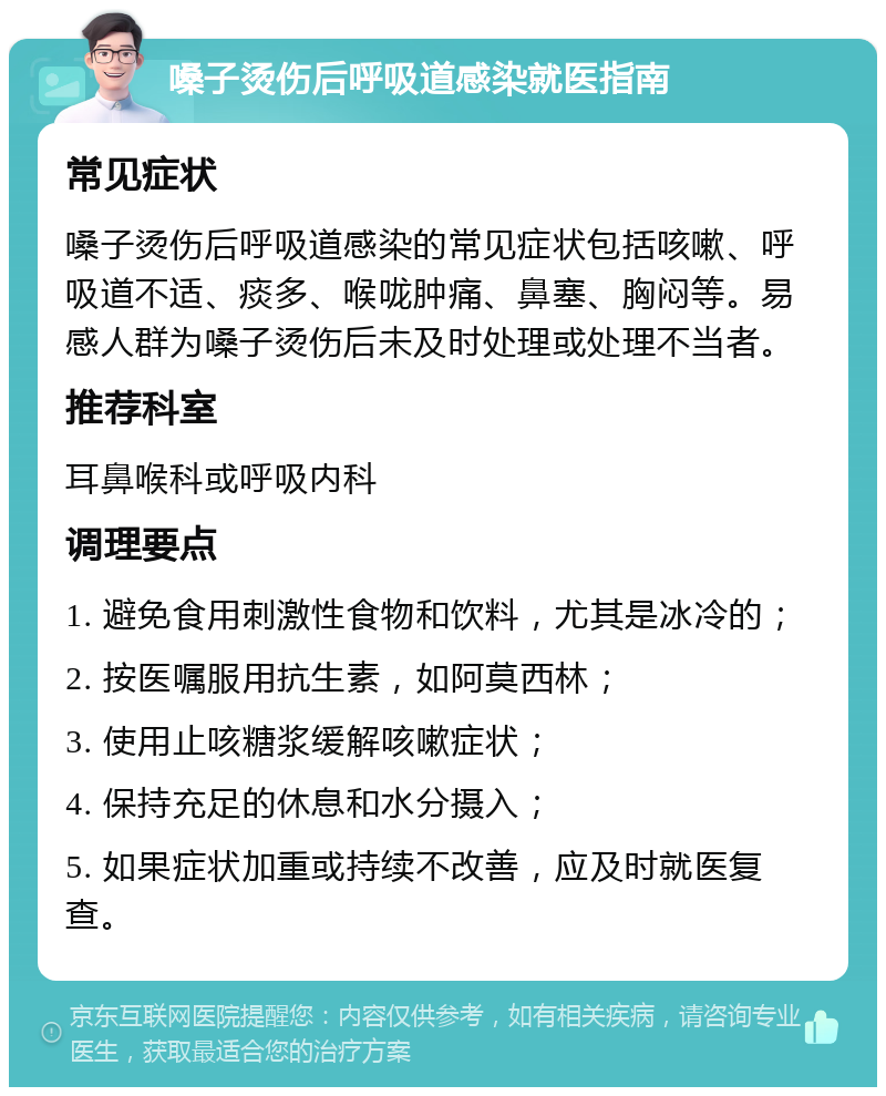 嗓子烫伤后呼吸道感染就医指南 常见症状 嗓子烫伤后呼吸道感染的常见症状包括咳嗽、呼吸道不适、痰多、喉咙肿痛、鼻塞、胸闷等。易感人群为嗓子烫伤后未及时处理或处理不当者。 推荐科室 耳鼻喉科或呼吸内科 调理要点 1. 避免食用刺激性食物和饮料，尤其是冰冷的； 2. 按医嘱服用抗生素，如阿莫西林； 3. 使用止咳糖浆缓解咳嗽症状； 4. 保持充足的休息和水分摄入； 5. 如果症状加重或持续不改善，应及时就医复查。