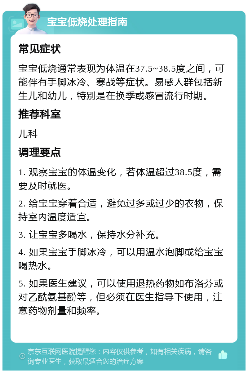 宝宝低烧处理指南 常见症状 宝宝低烧通常表现为体温在37.5~38.5度之间，可能伴有手脚冰冷、寒战等症状。易感人群包括新生儿和幼儿，特别是在换季或感冒流行时期。 推荐科室 儿科 调理要点 1. 观察宝宝的体温变化，若体温超过38.5度，需要及时就医。 2. 给宝宝穿着合适，避免过多或过少的衣物，保持室内温度适宜。 3. 让宝宝多喝水，保持水分补充。 4. 如果宝宝手脚冰冷，可以用温水泡脚或给宝宝喝热水。 5. 如果医生建议，可以使用退热药物如布洛芬或对乙酰氨基酚等，但必须在医生指导下使用，注意药物剂量和频率。