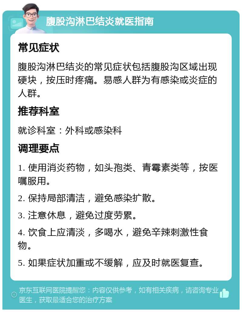 腹股沟淋巴结炎就医指南 常见症状 腹股沟淋巴结炎的常见症状包括腹股沟区域出现硬块，按压时疼痛。易感人群为有感染或炎症的人群。 推荐科室 就诊科室：外科或感染科 调理要点 1. 使用消炎药物，如头孢类、青霉素类等，按医嘱服用。 2. 保持局部清洁，避免感染扩散。 3. 注意休息，避免过度劳累。 4. 饮食上应清淡，多喝水，避免辛辣刺激性食物。 5. 如果症状加重或不缓解，应及时就医复查。