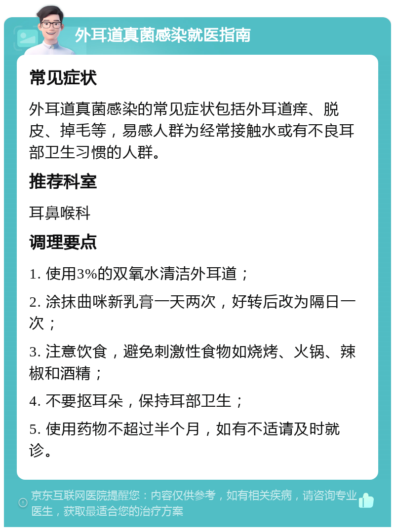 外耳道真菌感染就医指南 常见症状 外耳道真菌感染的常见症状包括外耳道痒、脱皮、掉毛等，易感人群为经常接触水或有不良耳部卫生习惯的人群。 推荐科室 耳鼻喉科 调理要点 1. 使用3%的双氧水清洁外耳道； 2. 涂抹曲咪新乳膏一天两次，好转后改为隔日一次； 3. 注意饮食，避免刺激性食物如烧烤、火锅、辣椒和酒精； 4. 不要抠耳朵，保持耳部卫生； 5. 使用药物不超过半个月，如有不适请及时就诊。