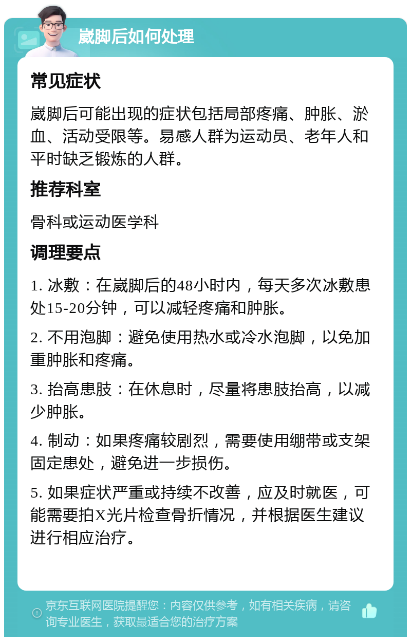 崴脚后如何处理 常见症状 崴脚后可能出现的症状包括局部疼痛、肿胀、淤血、活动受限等。易感人群为运动员、老年人和平时缺乏锻炼的人群。 推荐科室 骨科或运动医学科 调理要点 1. 冰敷：在崴脚后的48小时内，每天多次冰敷患处15-20分钟，可以减轻疼痛和肿胀。 2. 不用泡脚：避免使用热水或冷水泡脚，以免加重肿胀和疼痛。 3. 抬高患肢：在休息时，尽量将患肢抬高，以减少肿胀。 4. 制动：如果疼痛较剧烈，需要使用绷带或支架固定患处，避免进一步损伤。 5. 如果症状严重或持续不改善，应及时就医，可能需要拍X光片检查骨折情况，并根据医生建议进行相应治疗。