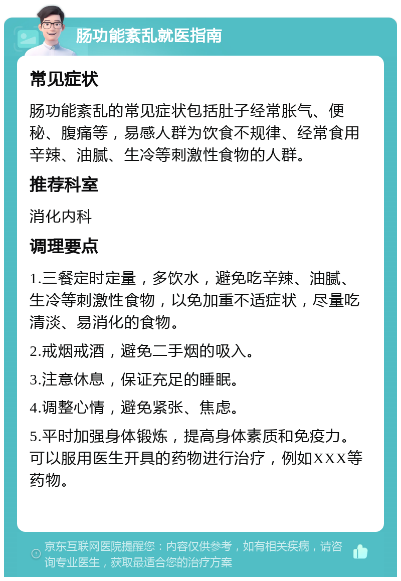 肠功能紊乱就医指南 常见症状 肠功能紊乱的常见症状包括肚子经常胀气、便秘、腹痛等，易感人群为饮食不规律、经常食用辛辣、油腻、生冷等刺激性食物的人群。 推荐科室 消化内科 调理要点 1.三餐定时定量，多饮水，避免吃辛辣、油腻、生冷等刺激性食物，以免加重不适症状，尽量吃清淡、易消化的食物。 2.戒烟戒酒，避免二手烟的吸入。 3.注意休息，保证充足的睡眠。 4.调整心情，避免紧张、焦虑。 5.平时加强身体锻炼，提高身体素质和免疫力。可以服用医生开具的药物进行治疗，例如XXX等药物。