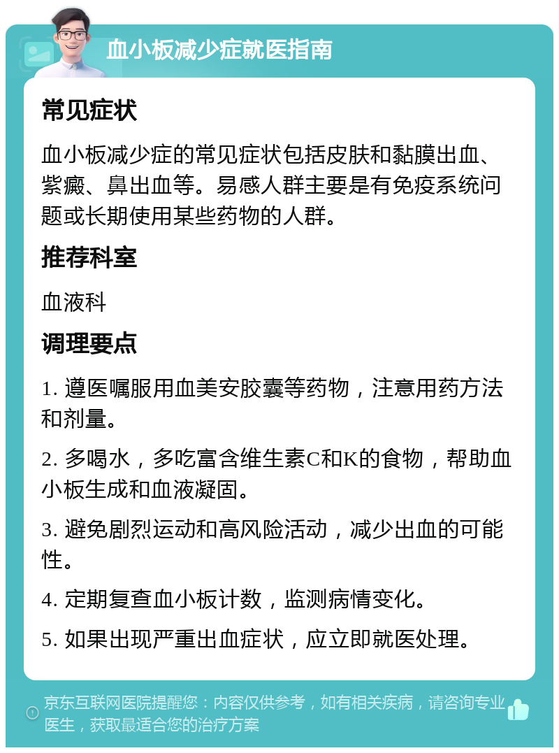 血小板减少症就医指南 常见症状 血小板减少症的常见症状包括皮肤和黏膜出血、紫癜、鼻出血等。易感人群主要是有免疫系统问题或长期使用某些药物的人群。 推荐科室 血液科 调理要点 1. 遵医嘱服用血美安胶囊等药物，注意用药方法和剂量。 2. 多喝水，多吃富含维生素C和K的食物，帮助血小板生成和血液凝固。 3. 避免剧烈运动和高风险活动，减少出血的可能性。 4. 定期复查血小板计数，监测病情变化。 5. 如果出现严重出血症状，应立即就医处理。