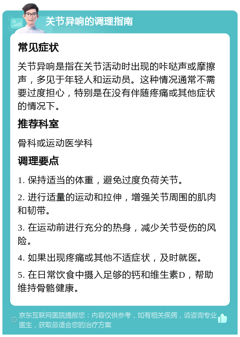 关节异响的调理指南 常见症状 关节异响是指在关节活动时出现的咔哒声或摩擦声，多见于年轻人和运动员。这种情况通常不需要过度担心，特别是在没有伴随疼痛或其他症状的情况下。 推荐科室 骨科或运动医学科 调理要点 1. 保持适当的体重，避免过度负荷关节。 2. 进行适量的运动和拉伸，增强关节周围的肌肉和韧带。 3. 在运动前进行充分的热身，减少关节受伤的风险。 4. 如果出现疼痛或其他不适症状，及时就医。 5. 在日常饮食中摄入足够的钙和维生素D，帮助维持骨骼健康。