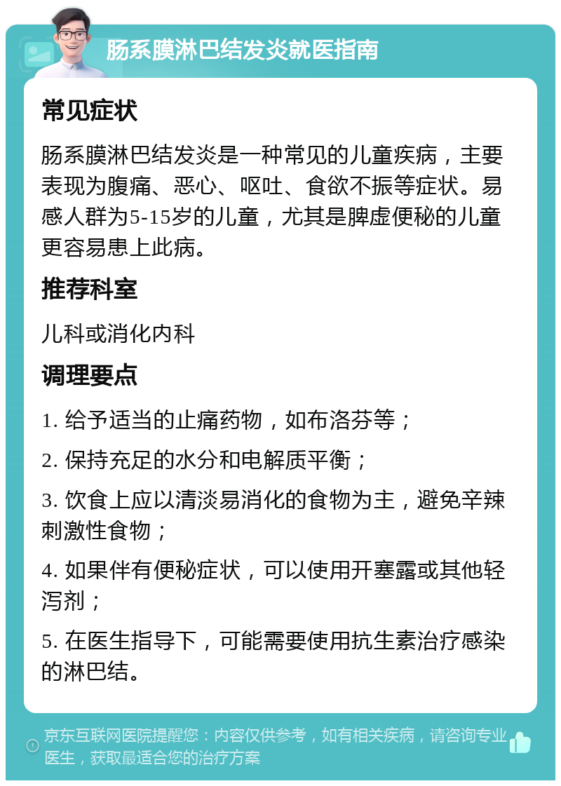 肠系膜淋巴结发炎就医指南 常见症状 肠系膜淋巴结发炎是一种常见的儿童疾病，主要表现为腹痛、恶心、呕吐、食欲不振等症状。易感人群为5-15岁的儿童，尤其是脾虚便秘的儿童更容易患上此病。 推荐科室 儿科或消化内科 调理要点 1. 给予适当的止痛药物，如布洛芬等； 2. 保持充足的水分和电解质平衡； 3. 饮食上应以清淡易消化的食物为主，避免辛辣刺激性食物； 4. 如果伴有便秘症状，可以使用开塞露或其他轻泻剂； 5. 在医生指导下，可能需要使用抗生素治疗感染的淋巴结。