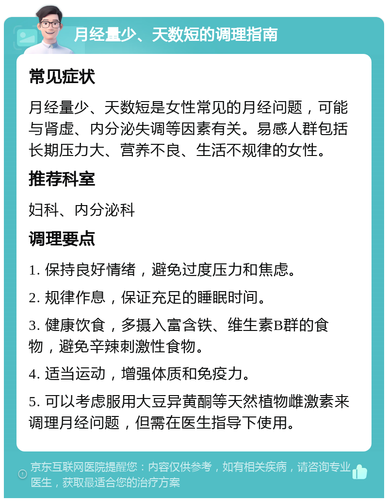 月经量少、天数短的调理指南 常见症状 月经量少、天数短是女性常见的月经问题，可能与肾虚、内分泌失调等因素有关。易感人群包括长期压力大、营养不良、生活不规律的女性。 推荐科室 妇科、内分泌科 调理要点 1. 保持良好情绪，避免过度压力和焦虑。 2. 规律作息，保证充足的睡眠时间。 3. 健康饮食，多摄入富含铁、维生素B群的食物，避免辛辣刺激性食物。 4. 适当运动，增强体质和免疫力。 5. 可以考虑服用大豆异黄酮等天然植物雌激素来调理月经问题，但需在医生指导下使用。