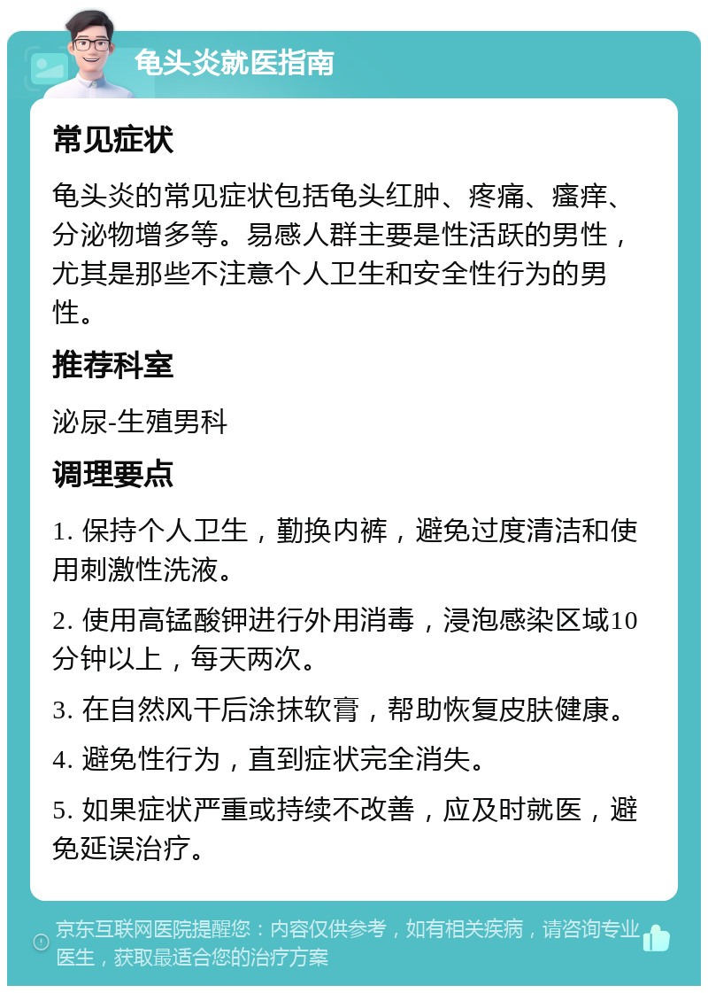 龟头炎就医指南 常见症状 龟头炎的常见症状包括龟头红肿、疼痛、瘙痒、分泌物增多等。易感人群主要是性活跃的男性，尤其是那些不注意个人卫生和安全性行为的男性。 推荐科室 泌尿-生殖男科 调理要点 1. 保持个人卫生，勤换内裤，避免过度清洁和使用刺激性洗液。 2. 使用高锰酸钾进行外用消毒，浸泡感染区域10分钟以上，每天两次。 3. 在自然风干后涂抹软膏，帮助恢复皮肤健康。 4. 避免性行为，直到症状完全消失。 5. 如果症状严重或持续不改善，应及时就医，避免延误治疗。