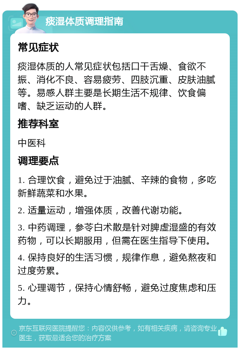 痰湿体质调理指南 常见症状 痰湿体质的人常见症状包括口干舌燥、食欲不振、消化不良、容易疲劳、四肢沉重、皮肤油腻等。易感人群主要是长期生活不规律、饮食偏嗜、缺乏运动的人群。 推荐科室 中医科 调理要点 1. 合理饮食，避免过于油腻、辛辣的食物，多吃新鲜蔬菜和水果。 2. 适量运动，增强体质，改善代谢功能。 3. 中药调理，参苓白术散是针对脾虚湿盛的有效药物，可以长期服用，但需在医生指导下使用。 4. 保持良好的生活习惯，规律作息，避免熬夜和过度劳累。 5. 心理调节，保持心情舒畅，避免过度焦虑和压力。