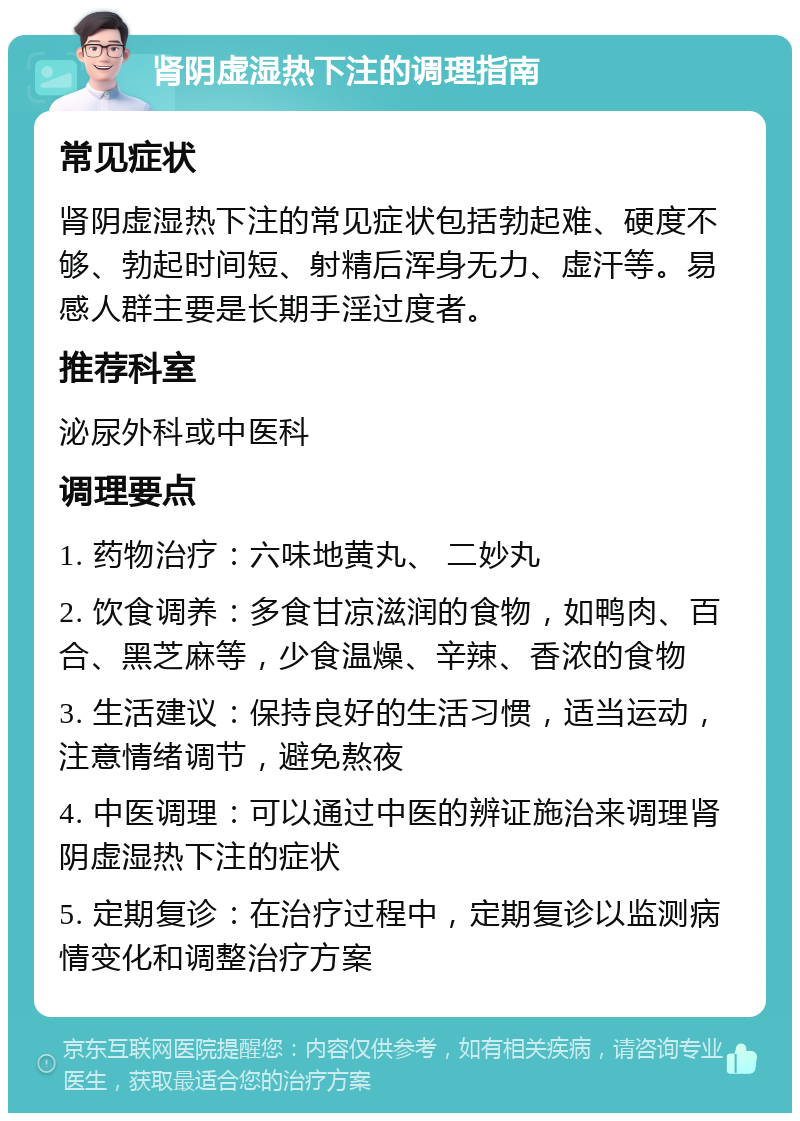 肾阴虚湿热下注的调理指南 常见症状 肾阴虚湿热下注的常见症状包括勃起难、硬度不够、勃起时间短、射精后浑身无力、虚汗等。易感人群主要是长期手淫过度者。 推荐科室 泌尿外科或中医科 调理要点 1. 药物治疗：六味地黄丸、 二妙丸 2. 饮食调养：多食甘凉滋润的食物，如鸭肉、百合、黑芝麻等，少食温燥、辛辣、香浓的食物 3. 生活建议：保持良好的生活习惯，适当运动，注意情绪调节，避免熬夜 4. 中医调理：可以通过中医的辨证施治来调理肾阴虚湿热下注的症状 5. 定期复诊：在治疗过程中，定期复诊以监测病情变化和调整治疗方案