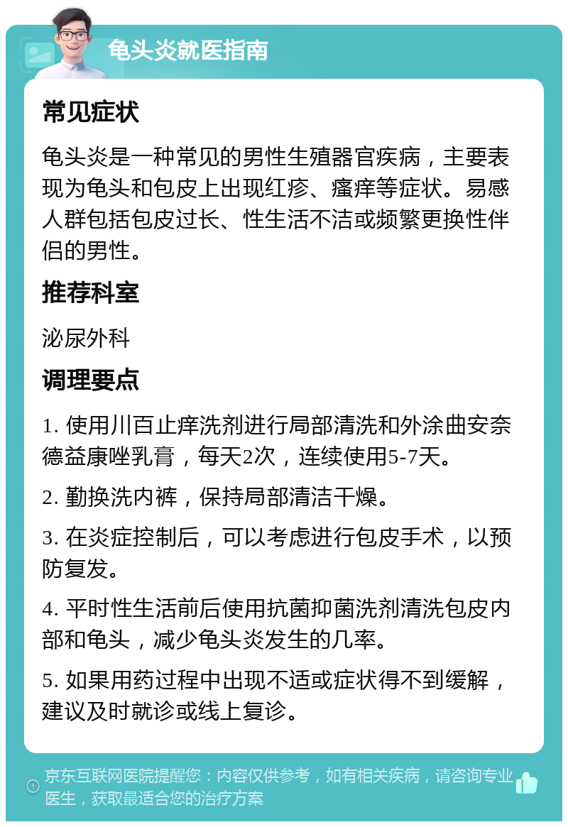 龟头炎就医指南 常见症状 龟头炎是一种常见的男性生殖器官疾病，主要表现为龟头和包皮上出现红疹、瘙痒等症状。易感人群包括包皮过长、性生活不洁或频繁更换性伴侣的男性。 推荐科室 泌尿外科 调理要点 1. 使用川百止痒洗剂进行局部清洗和外涂曲安奈德益康唑乳膏，每天2次，连续使用5-7天。 2. 勤换洗内裤，保持局部清洁干燥。 3. 在炎症控制后，可以考虑进行包皮手术，以预防复发。 4. 平时性生活前后使用抗菌抑菌洗剂清洗包皮内部和龟头，减少龟头炎发生的几率。 5. 如果用药过程中出现不适或症状得不到缓解，建议及时就诊或线上复诊。