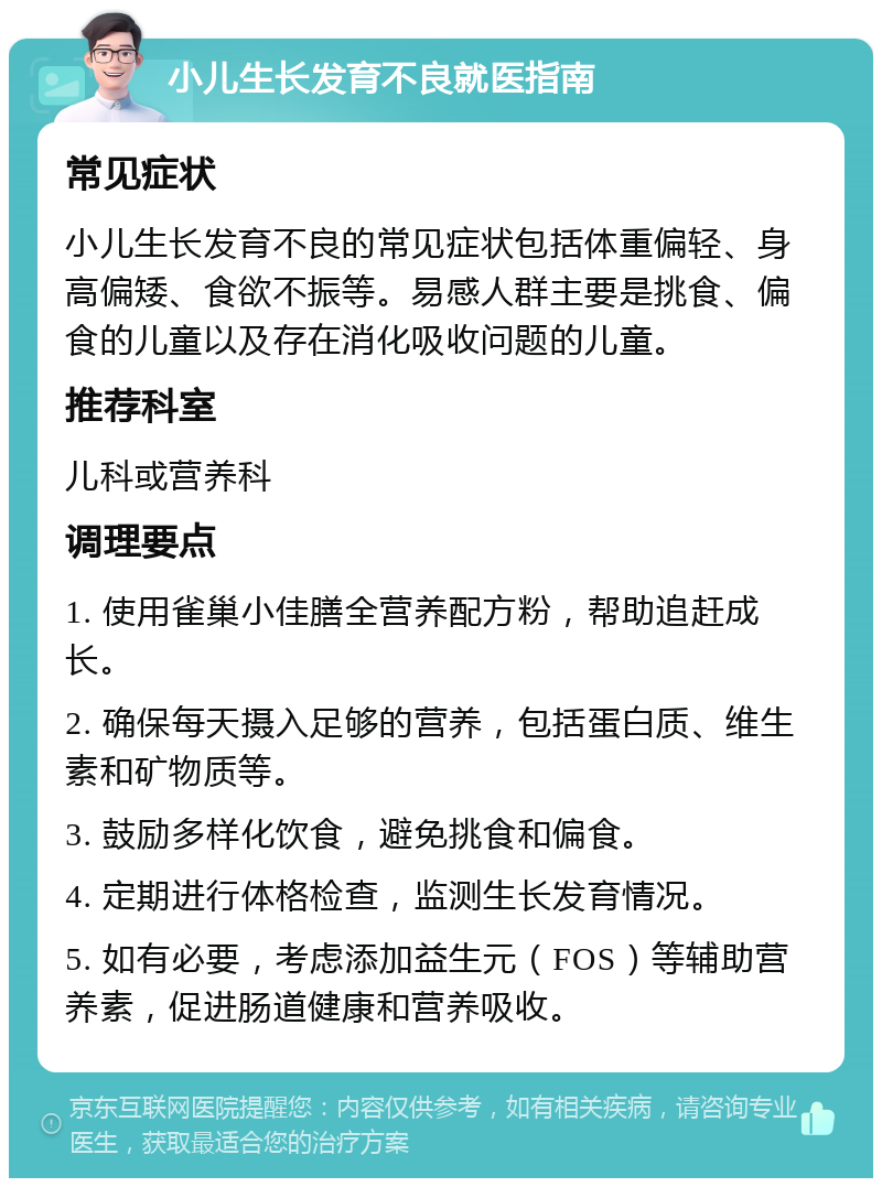 小儿生长发育不良就医指南 常见症状 小儿生长发育不良的常见症状包括体重偏轻、身高偏矮、食欲不振等。易感人群主要是挑食、偏食的儿童以及存在消化吸收问题的儿童。 推荐科室 儿科或营养科 调理要点 1. 使用雀巢小佳膳全营养配方粉，帮助追赶成长。 2. 确保每天摄入足够的营养，包括蛋白质、维生素和矿物质等。 3. 鼓励多样化饮食，避免挑食和偏食。 4. 定期进行体格检查，监测生长发育情况。 5. 如有必要，考虑添加益生元（FOS）等辅助营养素，促进肠道健康和营养吸收。