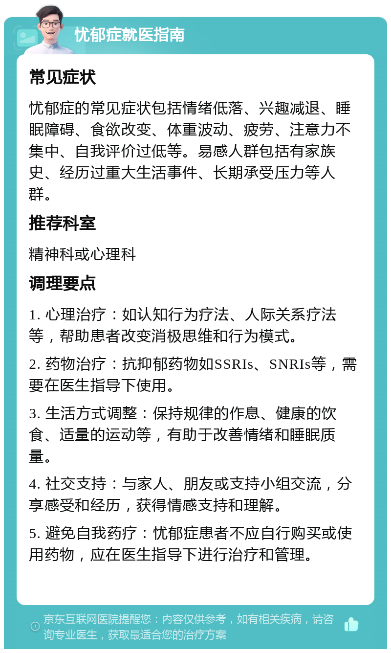 忧郁症就医指南 常见症状 忧郁症的常见症状包括情绪低落、兴趣减退、睡眠障碍、食欲改变、体重波动、疲劳、注意力不集中、自我评价过低等。易感人群包括有家族史、经历过重大生活事件、长期承受压力等人群。 推荐科室 精神科或心理科 调理要点 1. 心理治疗：如认知行为疗法、人际关系疗法等，帮助患者改变消极思维和行为模式。 2. 药物治疗：抗抑郁药物如SSRIs、SNRIs等，需要在医生指导下使用。 3. 生活方式调整：保持规律的作息、健康的饮食、适量的运动等，有助于改善情绪和睡眠质量。 4. 社交支持：与家人、朋友或支持小组交流，分享感受和经历，获得情感支持和理解。 5. 避免自我药疗：忧郁症患者不应自行购买或使用药物，应在医生指导下进行治疗和管理。