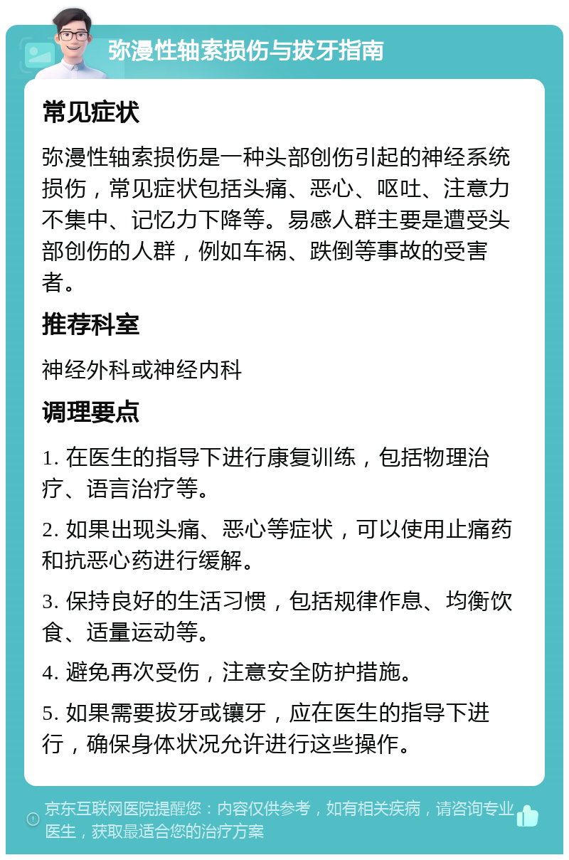 弥漫性轴索损伤与拔牙指南 常见症状 弥漫性轴索损伤是一种头部创伤引起的神经系统损伤，常见症状包括头痛、恶心、呕吐、注意力不集中、记忆力下降等。易感人群主要是遭受头部创伤的人群，例如车祸、跌倒等事故的受害者。 推荐科室 神经外科或神经内科 调理要点 1. 在医生的指导下进行康复训练，包括物理治疗、语言治疗等。 2. 如果出现头痛、恶心等症状，可以使用止痛药和抗恶心药进行缓解。 3. 保持良好的生活习惯，包括规律作息、均衡饮食、适量运动等。 4. 避免再次受伤，注意安全防护措施。 5. 如果需要拔牙或镶牙，应在医生的指导下进行，确保身体状况允许进行这些操作。