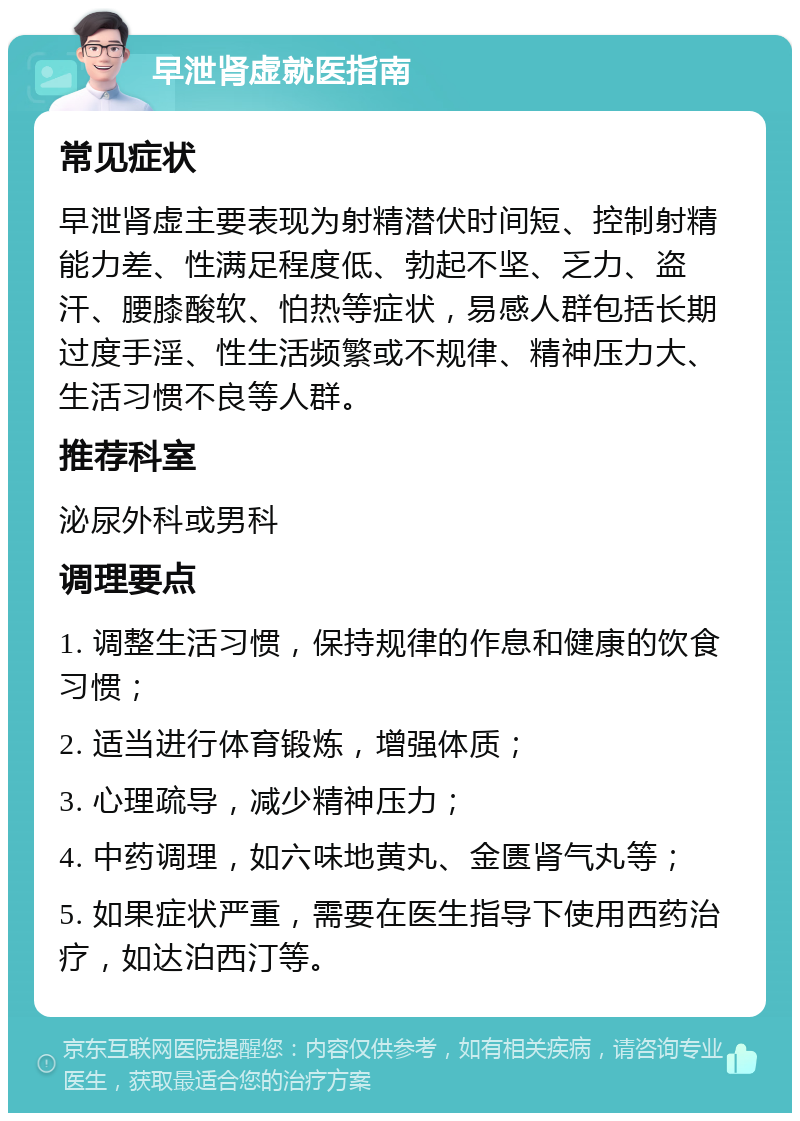 早泄肾虚就医指南 常见症状 早泄肾虚主要表现为射精潜伏时间短、控制射精能力差、性满足程度低、勃起不坚、乏力、盗汗、腰膝酸软、怕热等症状，易感人群包括长期过度手淫、性生活频繁或不规律、精神压力大、生活习惯不良等人群。 推荐科室 泌尿外科或男科 调理要点 1. 调整生活习惯，保持规律的作息和健康的饮食习惯； 2. 适当进行体育锻炼，增强体质； 3. 心理疏导，减少精神压力； 4. 中药调理，如六味地黄丸、金匮肾气丸等； 5. 如果症状严重，需要在医生指导下使用西药治疗，如达泊西汀等。