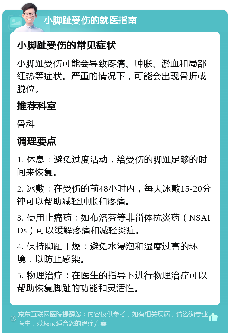 小脚趾受伤的就医指南 小脚趾受伤的常见症状 小脚趾受伤可能会导致疼痛、肿胀、淤血和局部红热等症状。严重的情况下，可能会出现骨折或脱位。 推荐科室 骨科 调理要点 1. 休息：避免过度活动，给受伤的脚趾足够的时间来恢复。 2. 冰敷：在受伤的前48小时内，每天冰敷15-20分钟可以帮助减轻肿胀和疼痛。 3. 使用止痛药：如布洛芬等非甾体抗炎药（NSAIDs）可以缓解疼痛和减轻炎症。 4. 保持脚趾干燥：避免水浸泡和湿度过高的环境，以防止感染。 5. 物理治疗：在医生的指导下进行物理治疗可以帮助恢复脚趾的功能和灵活性。