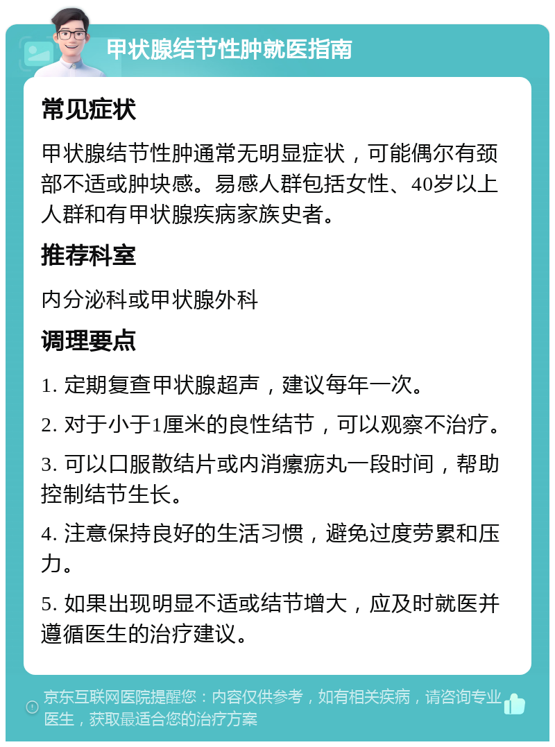 甲状腺结节性肿就医指南 常见症状 甲状腺结节性肿通常无明显症状，可能偶尔有颈部不适或肿块感。易感人群包括女性、40岁以上人群和有甲状腺疾病家族史者。 推荐科室 内分泌科或甲状腺外科 调理要点 1. 定期复查甲状腺超声，建议每年一次。 2. 对于小于1厘米的良性结节，可以观察不治疗。 3. 可以口服散结片或内消瘰疬丸一段时间，帮助控制结节生长。 4. 注意保持良好的生活习惯，避免过度劳累和压力。 5. 如果出现明显不适或结节增大，应及时就医并遵循医生的治疗建议。