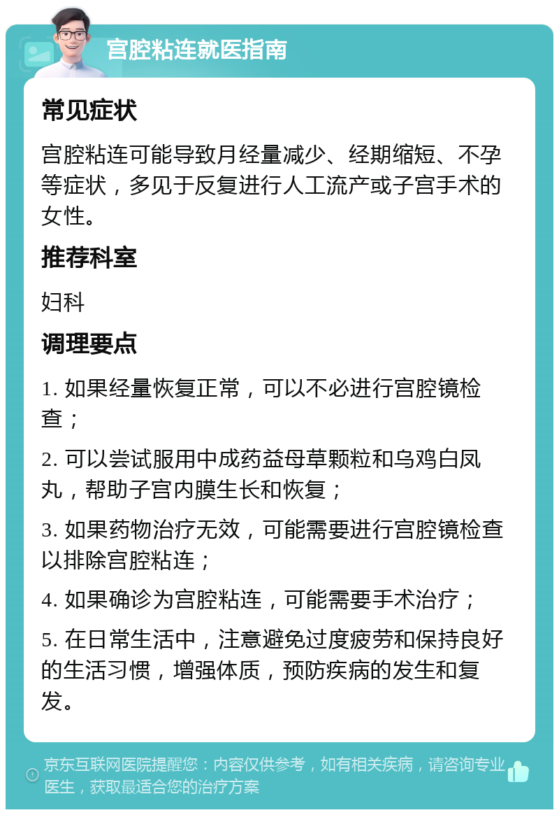 宫腔粘连就医指南 常见症状 宫腔粘连可能导致月经量减少、经期缩短、不孕等症状，多见于反复进行人工流产或子宫手术的女性。 推荐科室 妇科 调理要点 1. 如果经量恢复正常，可以不必进行宫腔镜检查； 2. 可以尝试服用中成药益母草颗粒和乌鸡白凤丸，帮助子宫内膜生长和恢复； 3. 如果药物治疗无效，可能需要进行宫腔镜检查以排除宫腔粘连； 4. 如果确诊为宫腔粘连，可能需要手术治疗； 5. 在日常生活中，注意避免过度疲劳和保持良好的生活习惯，增强体质，预防疾病的发生和复发。