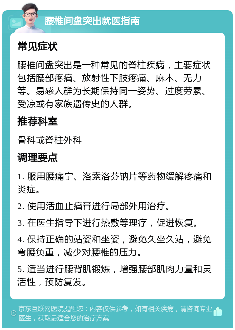 腰椎间盘突出就医指南 常见症状 腰椎间盘突出是一种常见的脊柱疾病，主要症状包括腰部疼痛、放射性下肢疼痛、麻木、无力等。易感人群为长期保持同一姿势、过度劳累、受凉或有家族遗传史的人群。 推荐科室 骨科或脊柱外科 调理要点 1. 服用腰痛宁、洛索洛芬钠片等药物缓解疼痛和炎症。 2. 使用活血止痛膏进行局部外用治疗。 3. 在医生指导下进行热敷等理疗，促进恢复。 4. 保持正确的站姿和坐姿，避免久坐久站，避免弯腰负重，减少对腰椎的压力。 5. 适当进行腰背肌锻炼，增强腰部肌肉力量和灵活性，预防复发。