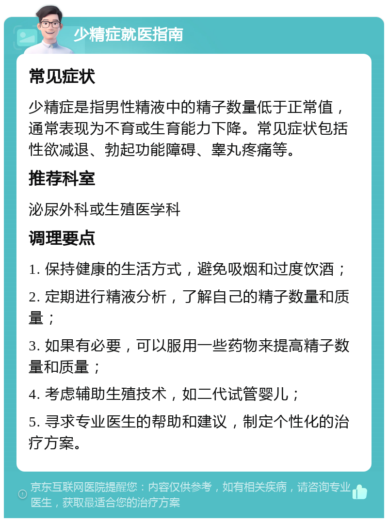 少精症就医指南 常见症状 少精症是指男性精液中的精子数量低于正常值，通常表现为不育或生育能力下降。常见症状包括性欲减退、勃起功能障碍、睾丸疼痛等。 推荐科室 泌尿外科或生殖医学科 调理要点 1. 保持健康的生活方式，避免吸烟和过度饮酒； 2. 定期进行精液分析，了解自己的精子数量和质量； 3. 如果有必要，可以服用一些药物来提高精子数量和质量； 4. 考虑辅助生殖技术，如二代试管婴儿； 5. 寻求专业医生的帮助和建议，制定个性化的治疗方案。