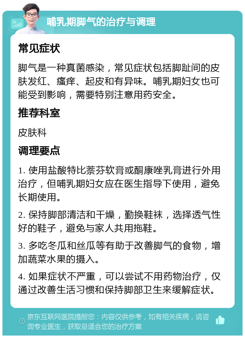 哺乳期脚气的治疗与调理 常见症状 脚气是一种真菌感染，常见症状包括脚趾间的皮肤发红、瘙痒、起皮和有异味。哺乳期妇女也可能受到影响，需要特别注意用药安全。 推荐科室 皮肤科 调理要点 1. 使用盐酸特比萘芬软膏或酮康唑乳膏进行外用治疗，但哺乳期妇女应在医生指导下使用，避免长期使用。 2. 保持脚部清洁和干燥，勤换鞋袜，选择透气性好的鞋子，避免与家人共用拖鞋。 3. 多吃冬瓜和丝瓜等有助于改善脚气的食物，增加蔬菜水果的摄入。 4. 如果症状不严重，可以尝试不用药物治疗，仅通过改善生活习惯和保持脚部卫生来缓解症状。