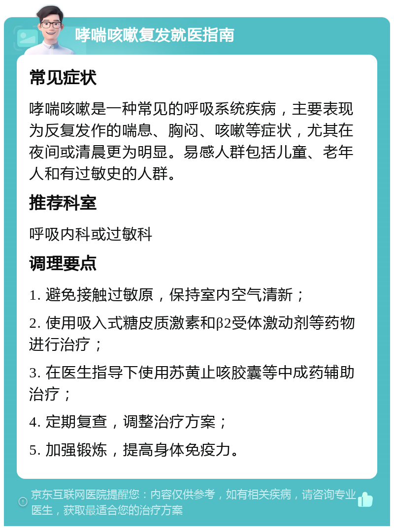 哮喘咳嗽复发就医指南 常见症状 哮喘咳嗽是一种常见的呼吸系统疾病，主要表现为反复发作的喘息、胸闷、咳嗽等症状，尤其在夜间或清晨更为明显。易感人群包括儿童、老年人和有过敏史的人群。 推荐科室 呼吸内科或过敏科 调理要点 1. 避免接触过敏原，保持室内空气清新； 2. 使用吸入式糖皮质激素和β2受体激动剂等药物进行治疗； 3. 在医生指导下使用苏黄止咳胶囊等中成药辅助治疗； 4. 定期复查，调整治疗方案； 5. 加强锻炼，提高身体免疫力。