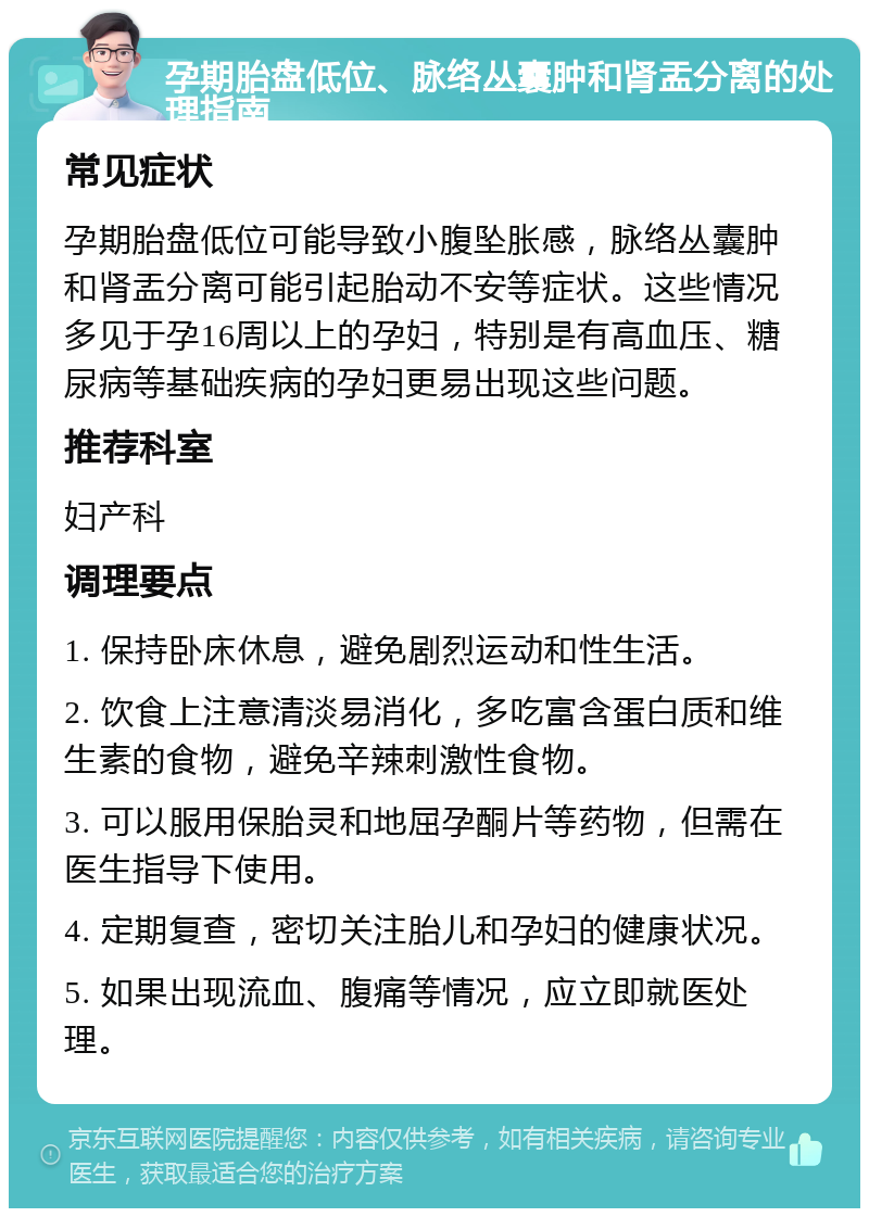 孕期胎盘低位、脉络丛囊肿和肾盂分离的处理指南 常见症状 孕期胎盘低位可能导致小腹坠胀感，脉络丛囊肿和肾盂分离可能引起胎动不安等症状。这些情况多见于孕16周以上的孕妇，特别是有高血压、糖尿病等基础疾病的孕妇更易出现这些问题。 推荐科室 妇产科 调理要点 1. 保持卧床休息，避免剧烈运动和性生活。 2. 饮食上注意清淡易消化，多吃富含蛋白质和维生素的食物，避免辛辣刺激性食物。 3. 可以服用保胎灵和地屈孕酮片等药物，但需在医生指导下使用。 4. 定期复查，密切关注胎儿和孕妇的健康状况。 5. 如果出现流血、腹痛等情况，应立即就医处理。