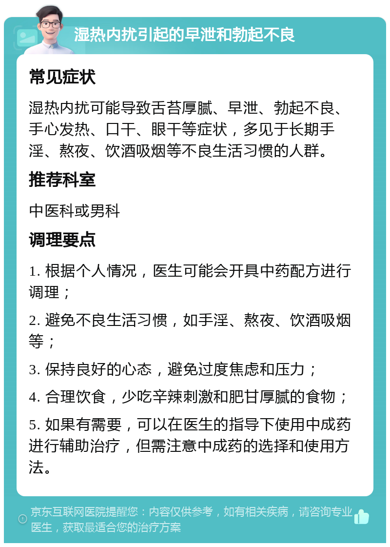 湿热内扰引起的早泄和勃起不良 常见症状 湿热内扰可能导致舌苔厚腻、早泄、勃起不良、手心发热、口干、眼干等症状，多见于长期手淫、熬夜、饮酒吸烟等不良生活习惯的人群。 推荐科室 中医科或男科 调理要点 1. 根据个人情况，医生可能会开具中药配方进行调理； 2. 避免不良生活习惯，如手淫、熬夜、饮酒吸烟等； 3. 保持良好的心态，避免过度焦虑和压力； 4. 合理饮食，少吃辛辣刺激和肥甘厚腻的食物； 5. 如果有需要，可以在医生的指导下使用中成药进行辅助治疗，但需注意中成药的选择和使用方法。