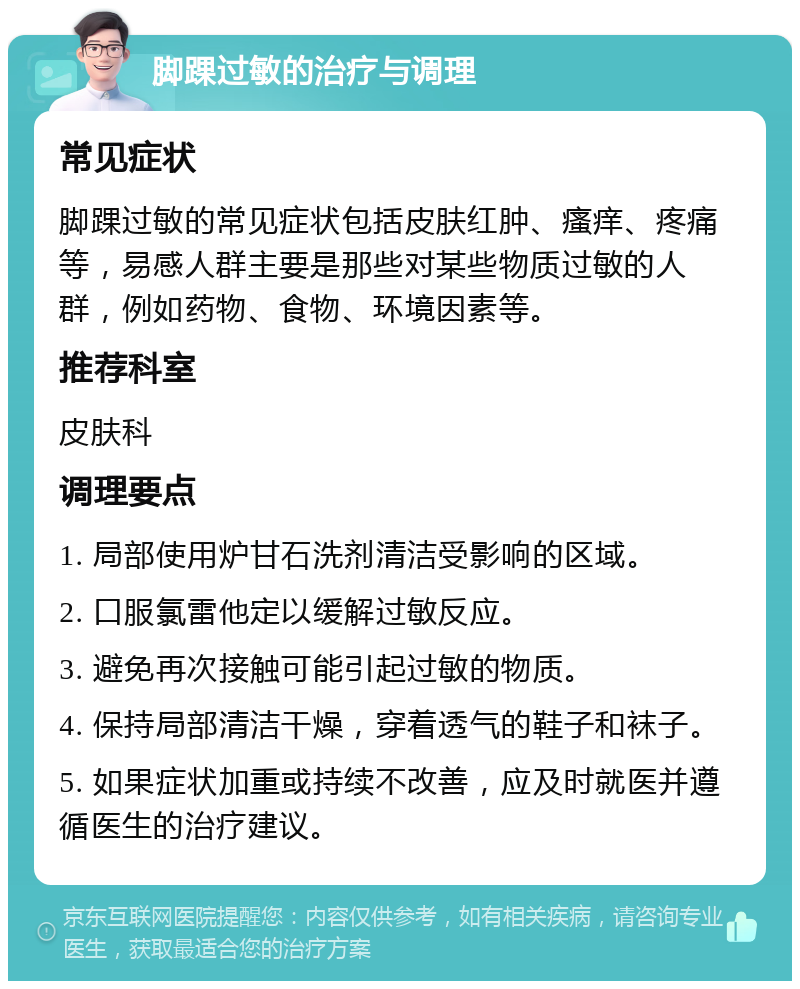 脚踝过敏的治疗与调理 常见症状 脚踝过敏的常见症状包括皮肤红肿、瘙痒、疼痛等，易感人群主要是那些对某些物质过敏的人群，例如药物、食物、环境因素等。 推荐科室 皮肤科 调理要点 1. 局部使用炉甘石洗剂清洁受影响的区域。 2. 口服氯雷他定以缓解过敏反应。 3. 避免再次接触可能引起过敏的物质。 4. 保持局部清洁干燥，穿着透气的鞋子和袜子。 5. 如果症状加重或持续不改善，应及时就医并遵循医生的治疗建议。