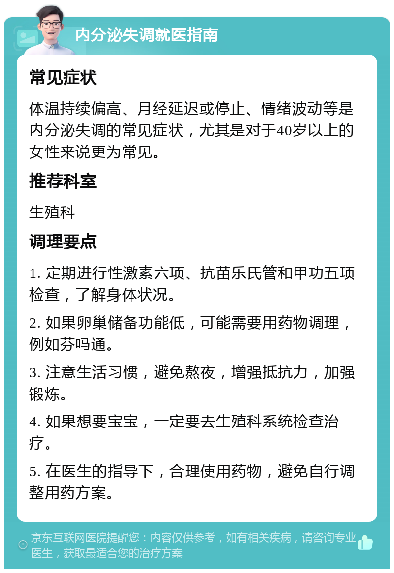 内分泌失调就医指南 常见症状 体温持续偏高、月经延迟或停止、情绪波动等是内分泌失调的常见症状，尤其是对于40岁以上的女性来说更为常见。 推荐科室 生殖科 调理要点 1. 定期进行性激素六项、抗苗乐氏管和甲功五项检查，了解身体状况。 2. 如果卵巢储备功能低，可能需要用药物调理，例如芬吗通。 3. 注意生活习惯，避免熬夜，增强抵抗力，加强锻炼。 4. 如果想要宝宝，一定要去生殖科系统检查治疗。 5. 在医生的指导下，合理使用药物，避免自行调整用药方案。