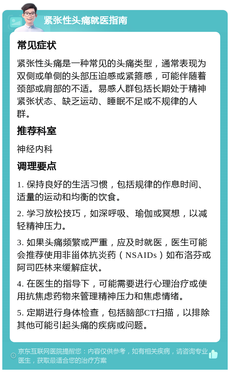 紧张性头痛就医指南 常见症状 紧张性头痛是一种常见的头痛类型，通常表现为双侧或单侧的头部压迫感或紧箍感，可能伴随着颈部或肩部的不适。易感人群包括长期处于精神紧张状态、缺乏运动、睡眠不足或不规律的人群。 推荐科室 神经内科 调理要点 1. 保持良好的生活习惯，包括规律的作息时间、适量的运动和均衡的饮食。 2. 学习放松技巧，如深呼吸、瑜伽或冥想，以减轻精神压力。 3. 如果头痛频繁或严重，应及时就医，医生可能会推荐使用非甾体抗炎药（NSAIDs）如布洛芬或阿司匹林来缓解症状。 4. 在医生的指导下，可能需要进行心理治疗或使用抗焦虑药物来管理精神压力和焦虑情绪。 5. 定期进行身体检查，包括脑部CT扫描，以排除其他可能引起头痛的疾病或问题。