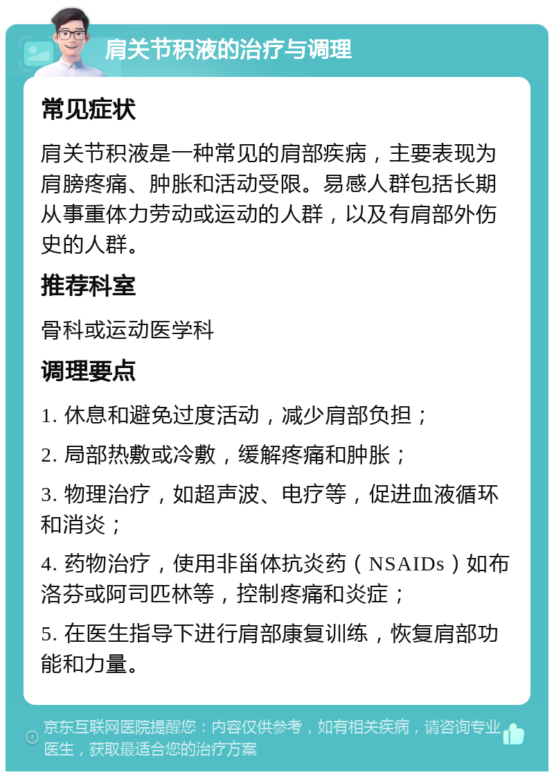 肩关节积液的治疗与调理 常见症状 肩关节积液是一种常见的肩部疾病，主要表现为肩膀疼痛、肿胀和活动受限。易感人群包括长期从事重体力劳动或运动的人群，以及有肩部外伤史的人群。 推荐科室 骨科或运动医学科 调理要点 1. 休息和避免过度活动，减少肩部负担； 2. 局部热敷或冷敷，缓解疼痛和肿胀； 3. 物理治疗，如超声波、电疗等，促进血液循环和消炎； 4. 药物治疗，使用非甾体抗炎药（NSAIDs）如布洛芬或阿司匹林等，控制疼痛和炎症； 5. 在医生指导下进行肩部康复训练，恢复肩部功能和力量。