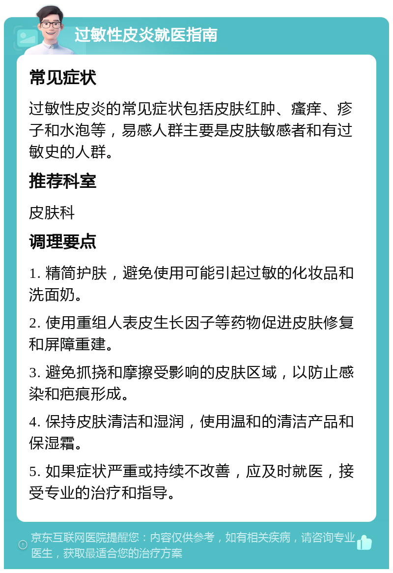 过敏性皮炎就医指南 常见症状 过敏性皮炎的常见症状包括皮肤红肿、瘙痒、疹子和水泡等，易感人群主要是皮肤敏感者和有过敏史的人群。 推荐科室 皮肤科 调理要点 1. 精简护肤，避免使用可能引起过敏的化妆品和洗面奶。 2. 使用重组人表皮生长因子等药物促进皮肤修复和屏障重建。 3. 避免抓挠和摩擦受影响的皮肤区域，以防止感染和疤痕形成。 4. 保持皮肤清洁和湿润，使用温和的清洁产品和保湿霜。 5. 如果症状严重或持续不改善，应及时就医，接受专业的治疗和指导。